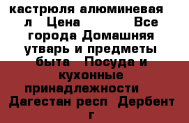 кастрюля алюминевая 40л › Цена ­ 2 200 - Все города Домашняя утварь и предметы быта » Посуда и кухонные принадлежности   . Дагестан респ.,Дербент г.